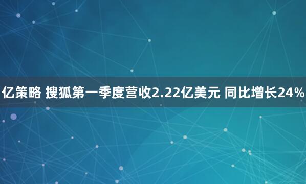 亿策略 搜狐第一季度营收2.22亿美元 同比增长24%