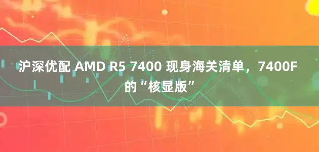 沪深优配 AMD R5 7400 现身海关清单，7400F 的“核显版”
