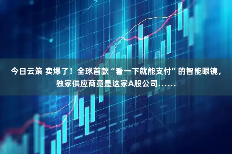 今日云策 卖爆了！全球首款“看一下就能支付”的智能眼镜，独家供应商竟是这家A股公司……