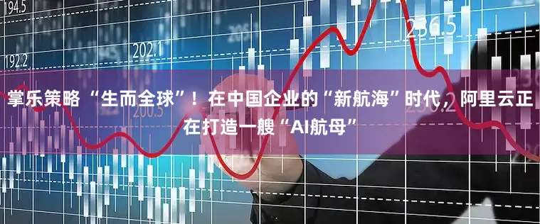 掌乐策略 “生而全球”！在中国企业的“新航海”时代，阿里云正在打造一艘“AI航母”