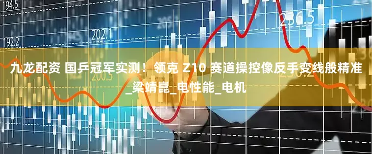 九龙配资 国乒冠军实测！领克 Z10 赛道操控像反手变线般精准_梁靖崑_电性能_电机