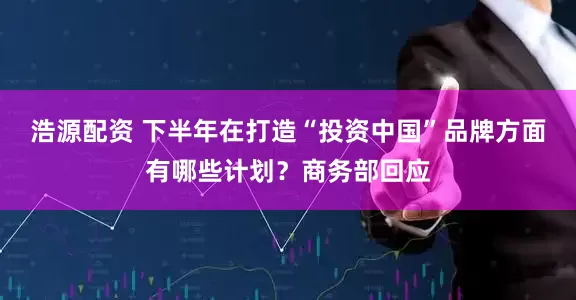 浩源配资 下半年在打造“投资中国”品牌方面有哪些计划？商务部回应