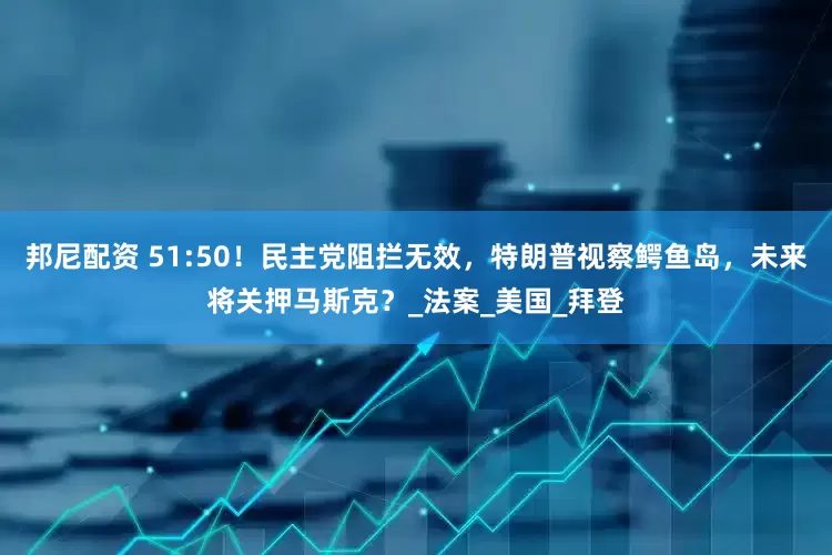 邦尼配资 51:50！民主党阻拦无效，特朗普视察鳄鱼岛，未来将关押马斯克？_法案_美国_拜登