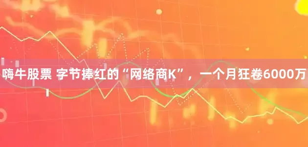 嗨牛股票 字节捧红的“网络商K”，一个月狂卷6000万