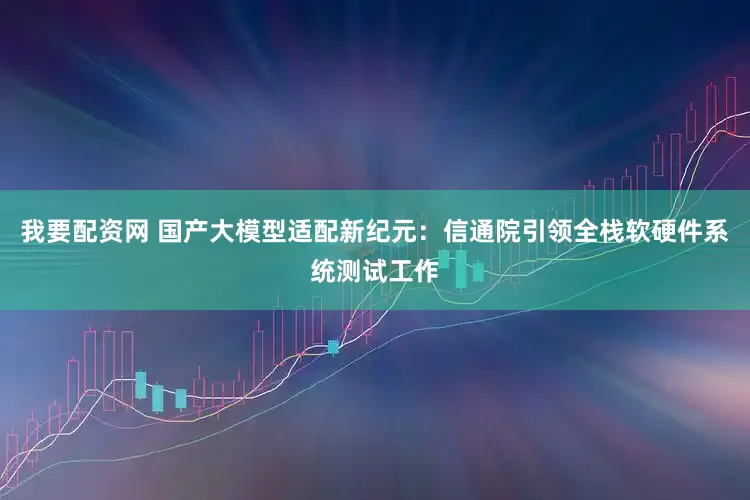 我要配资网 国产大模型适配新纪元：信通院引领全栈软硬件系统测试工作