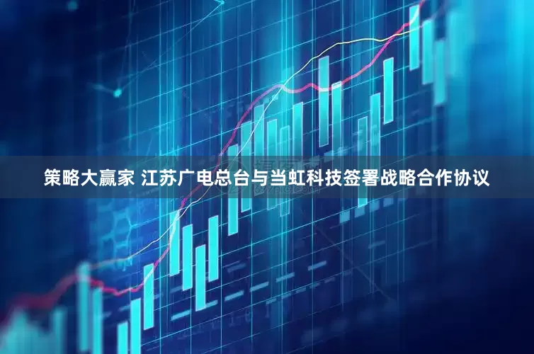 策略大赢家 江苏广电总台与当虹科技签署战略合作协议