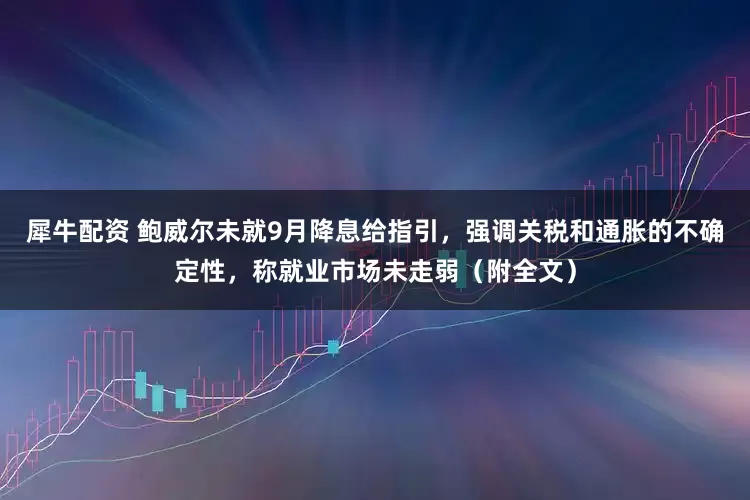 犀牛配资 鲍威尔未就9月降息给指引，强调关税和通胀的不确定性，称就业市场未走弱（附全文）