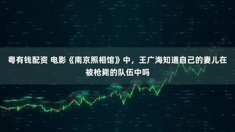 粤有钱配资 电影《南京照相馆》中，王广海知道自己的妻儿在被枪毙的队伍中吗