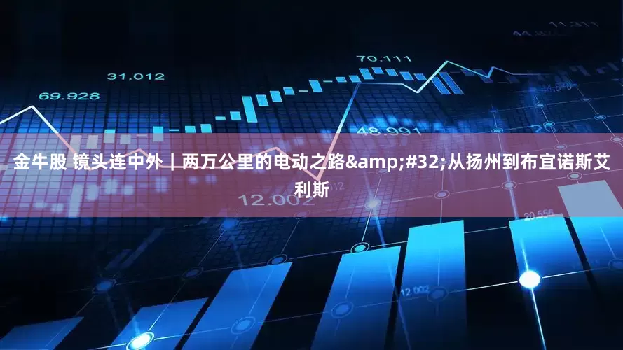 金牛股 镜头连中外｜两万公里的电动之路&#32;从扬州到布宜诺斯艾利斯