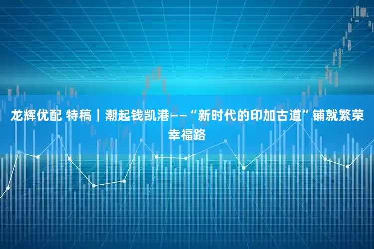 龙辉优配 特稿｜潮起钱凯港——“新时代的印加古道”铺就繁荣幸福路