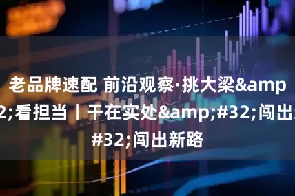 老品牌速配 前沿观察·挑大梁&#32;看担当丨干在实处&#32;闯出新路