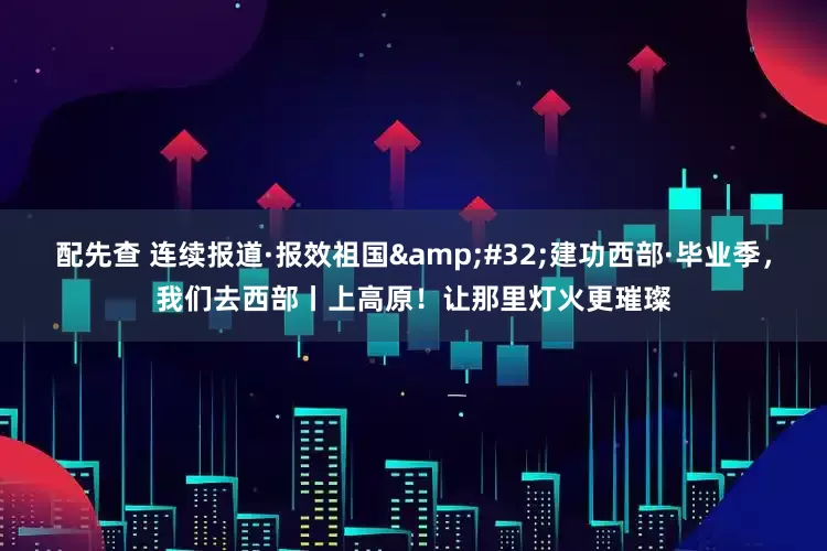 配先查 连续报道·报效祖国&#32;建功西部·毕业季，我们去西部丨上高原！让那里灯火更璀璨