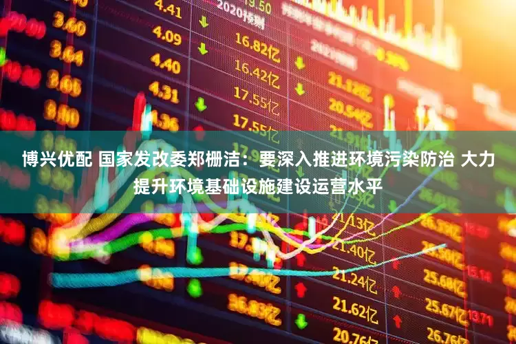 博兴优配 国家发改委郑栅洁：要深入推进环境污染防治 大力提升环境基础设施建设运营水平