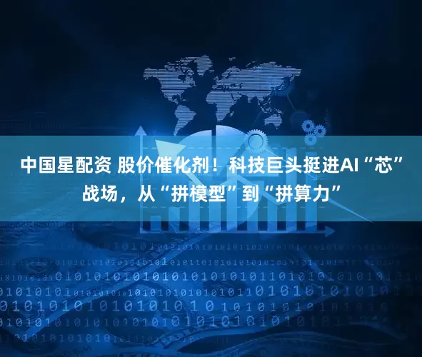 中国星配资 股价催化剂！科技巨头挺进AI“芯”战场，从“拼模型”到“拼算力”