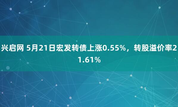 兴启网 5月21日宏发转债上涨0.55%，转股溢价率21.61%