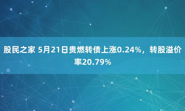 股民之家 5月21日贵燃转债上涨0.24%，转股溢价率20.79%