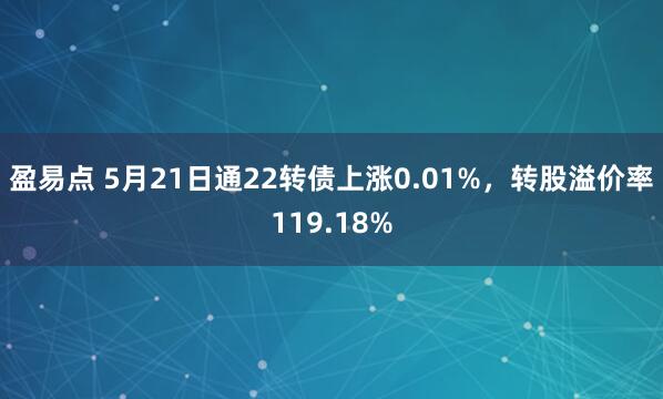 盈易点 5月21日通22转债上涨0.01%，转股溢价率119.18%