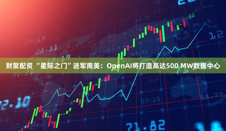 财聚配资 “星际之门”进军南美：OpenAI将打造高达500 MW数据中心
