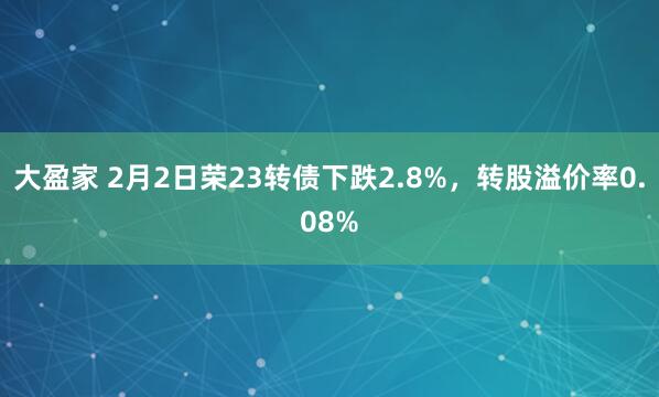 大盈家 2月2日荣23转债下跌2.8%，转股溢价率0.08%