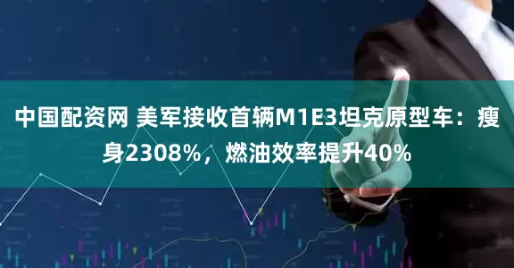 中国配资网 美军接收首辆M1E3坦克原型车：瘦身2308%，燃油效率提升40%