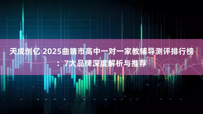 天成创亿 2025曲靖市高中一对一家教辅导测评排行榜：7大品牌深度解析与推荐