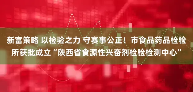 新富策略 以检验之力 守赛事公正！市食品药品检验所获批成立“陕西省食源性兴奋剂检验检测中心”
