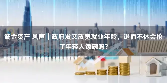 诚金资产 风声｜政府发文放宽就业年龄，退而不休会抢了年轻人饭碗吗？